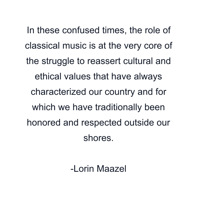 In these confused times, the role of classical music is at the very core of the struggle to reassert cultural and ethical values that have always characterized our country and for which we have traditionally been honored and respected outside our shores.