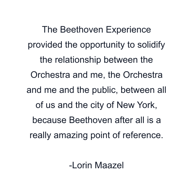 The Beethoven Experience provided the opportunity to solidify the relationship between the Orchestra and me, the Orchestra and me and the public, between all of us and the city of New York, because Beethoven after all is a really amazing point of reference.