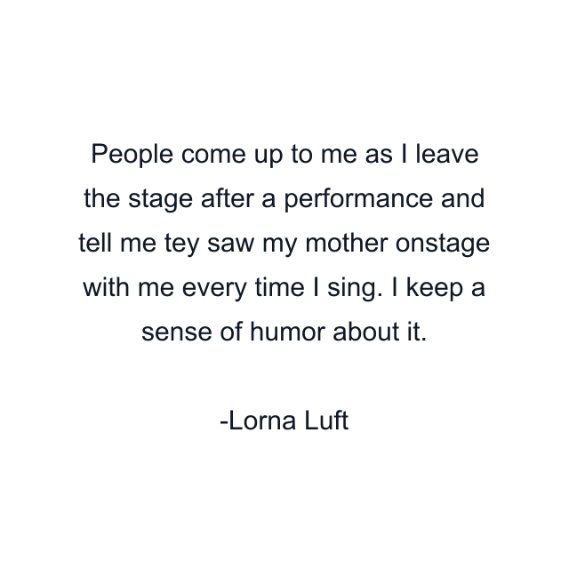 People come up to me as I leave the stage after a performance and tell me tey saw my mother onstage with me every time I sing. I keep a sense of humor about it.