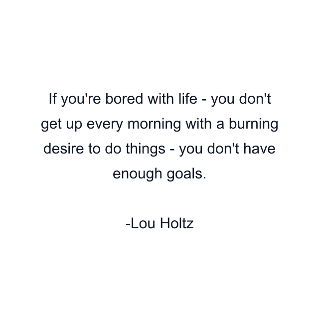 If you're bored with life - you don't get up every morning with a burning desire to do things - you don't have enough goals.