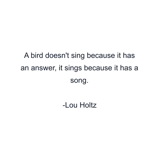 A bird doesn't sing because it has an answer, it sings because it has a song.