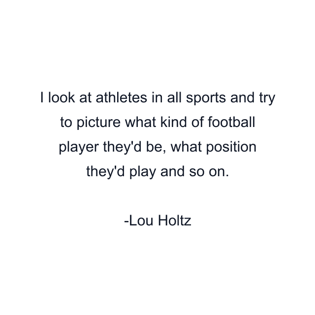 I look at athletes in all sports and try to picture what kind of football player they'd be, what position they'd play and so on.