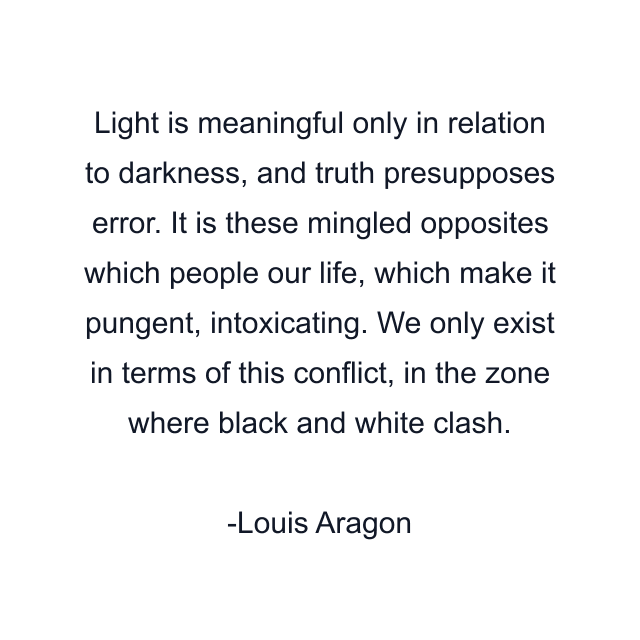 Light is meaningful only in relation to darkness, and truth presupposes error. It is these mingled opposites which people our life, which make it pungent, intoxicating. We only exist in terms of this conflict, in the zone where black and white clash.