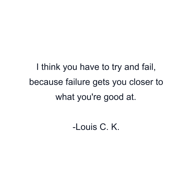 I think you have to try and fail, because failure gets you closer to what you're good at.