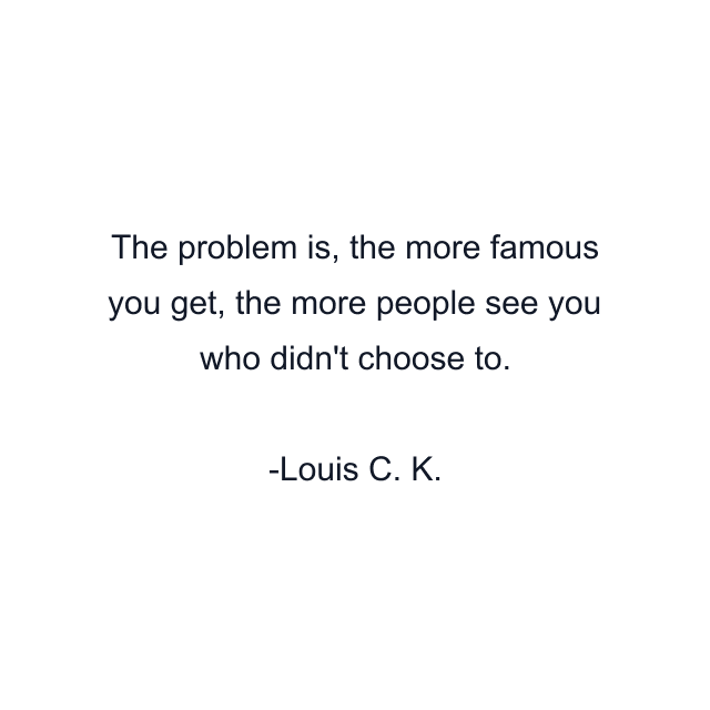 The problem is, the more famous you get, the more people see you who didn't choose to.