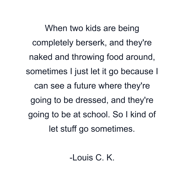 When two kids are being completely berserk, and they're naked and throwing food around, sometimes I just let it go because I can see a future where they're going to be dressed, and they're going to be at school. So I kind of let stuff go sometimes.