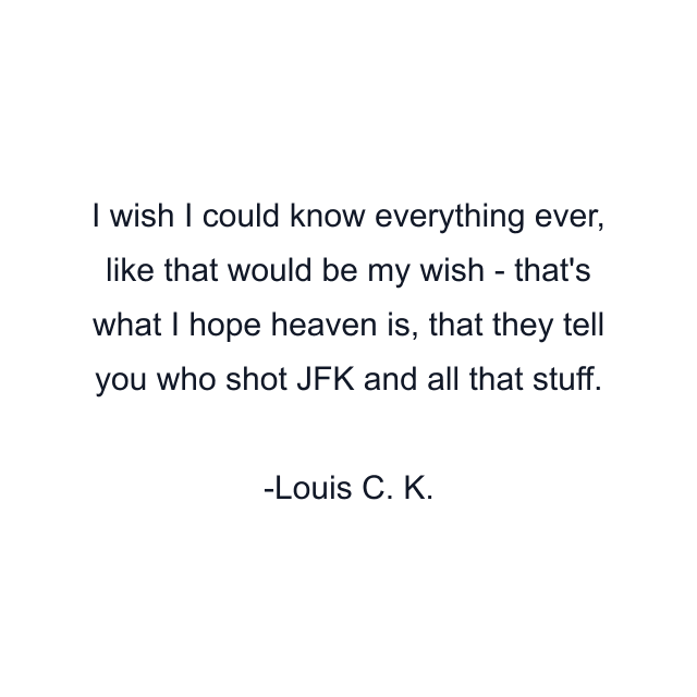 I wish I could know everything ever, like that would be my wish - that's what I hope heaven is, that they tell you who shot JFK and all that stuff.