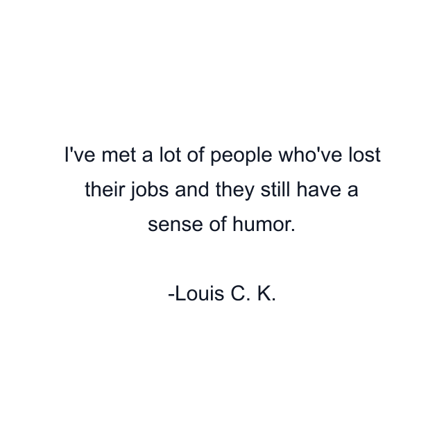 I've met a lot of people who've lost their jobs and they still have a sense of humor.