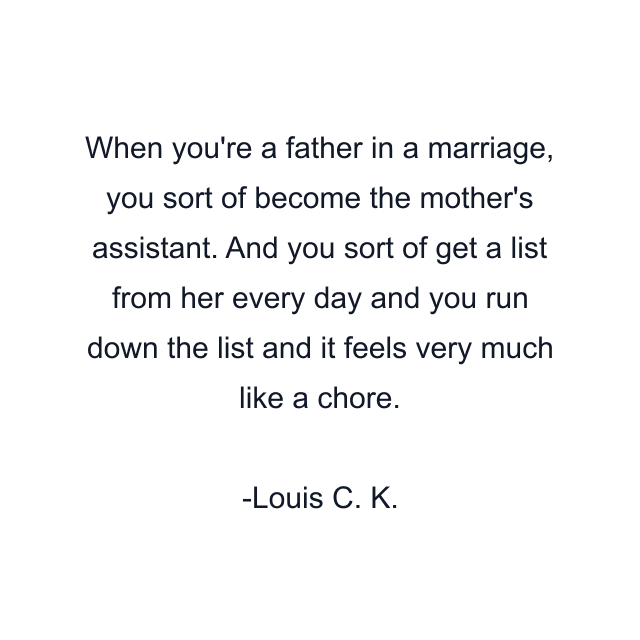 When you're a father in a marriage, you sort of become the mother's assistant. And you sort of get a list from her every day and you run down the list and it feels very much like a chore.