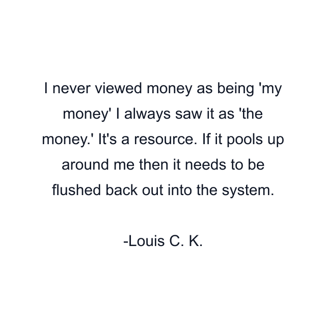 I never viewed money as being 'my money' I always saw it as 'the money.' It's a resource. If it pools up around me then it needs to be flushed back out into the system.