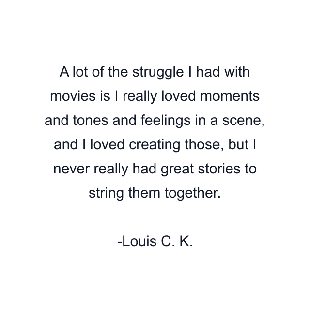 A lot of the struggle I had with movies is I really loved moments and tones and feelings in a scene, and I loved creating those, but I never really had great stories to string them together.