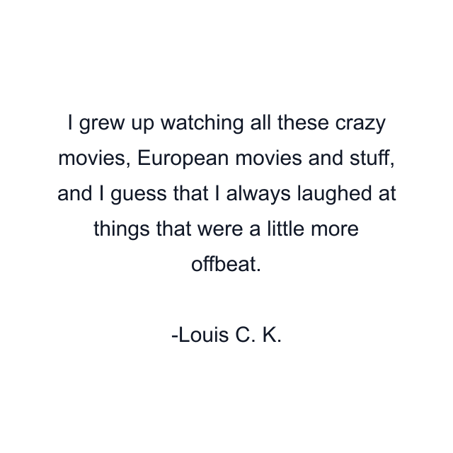 I grew up watching all these crazy movies, European movies and stuff, and I guess that I always laughed at things that were a little more offbeat.