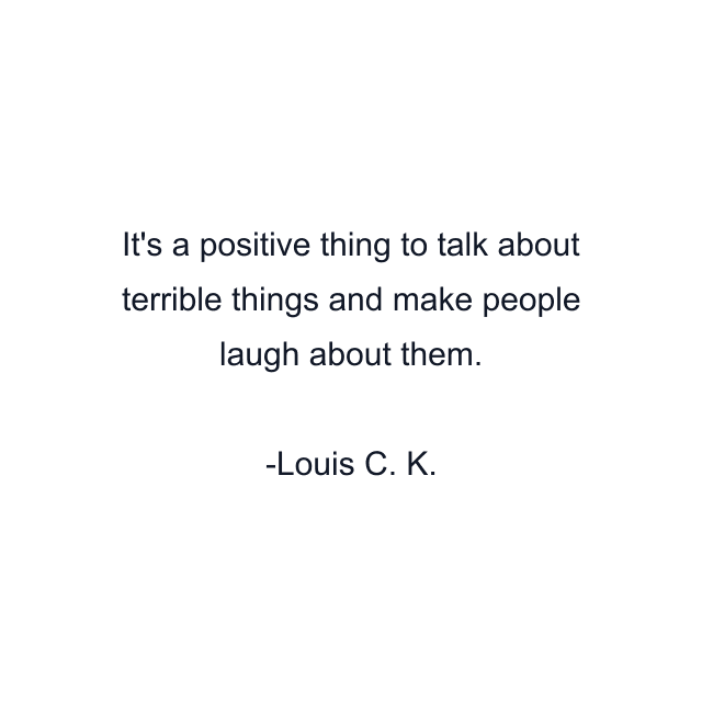 It's a positive thing to talk about terrible things and make people laugh about them.