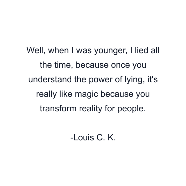 Well, when I was younger, I lied all the time, because once you understand the power of lying, it's really like magic because you transform reality for people.