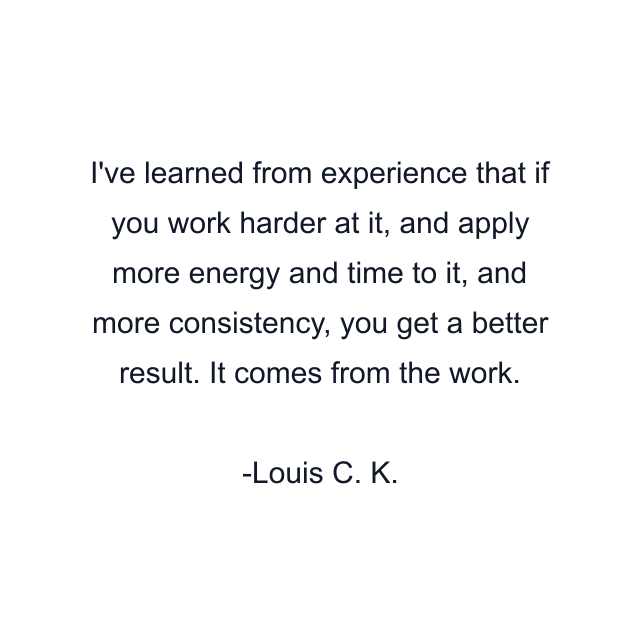 I've learned from experience that if you work harder at it, and apply more energy and time to it, and more consistency, you get a better result. It comes from the work.