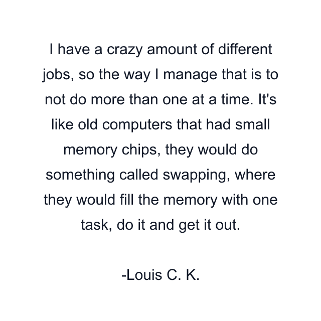 I have a crazy amount of different jobs, so the way I manage that is to not do more than one at a time. It's like old computers that had small memory chips, they would do something called swapping, where they would fill the memory with one task, do it and get it out.