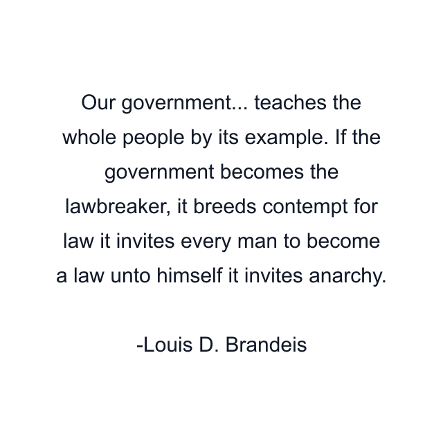 Our government... teaches the whole people by its example. If the government becomes the lawbreaker, it breeds contempt for law it invites every man to become a law unto himself it invites anarchy.