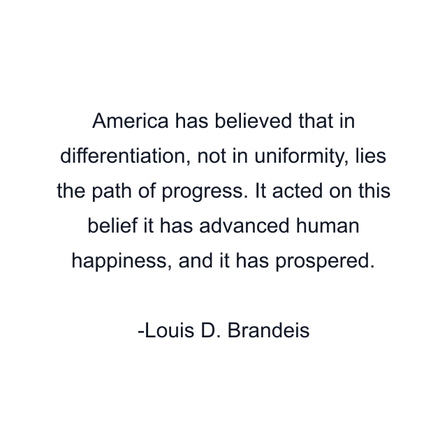 America has believed that in differentiation, not in uniformity, lies the path of progress. It acted on this belief it has advanced human happiness, and it has prospered.