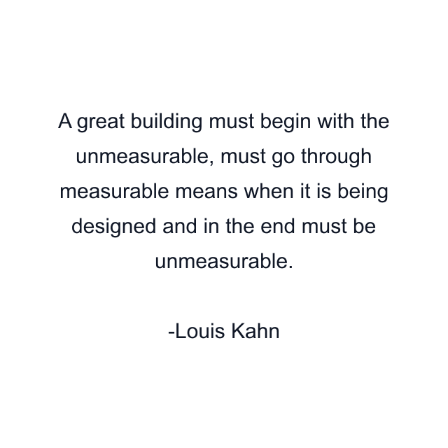 A great building must begin with the unmeasurable, must go through measurable means when it is being designed and in the end must be unmeasurable.