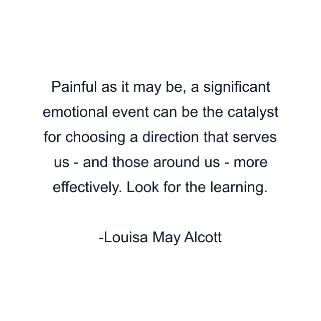 Painful as it may be, a significant emotional event can be the catalyst for choosing a direction that serves us - and those around us - more effectively. Look for the learning.