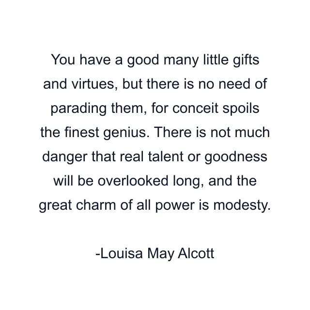 You have a good many little gifts and virtues, but there is no need of parading them, for conceit spoils the finest genius. There is not much danger that real talent or goodness will be overlooked long, and the great charm of all power is modesty.