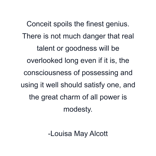 Conceit spoils the finest genius. There is not much danger that real talent or goodness will be overlooked long even if it is, the consciousness of possessing and using it well should satisfy one, and the great charm of all power is modesty.