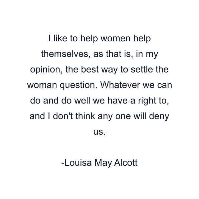 I like to help women help themselves, as that is, in my opinion, the best way to settle the woman question. Whatever we can do and do well we have a right to, and I don't think any one will deny us.