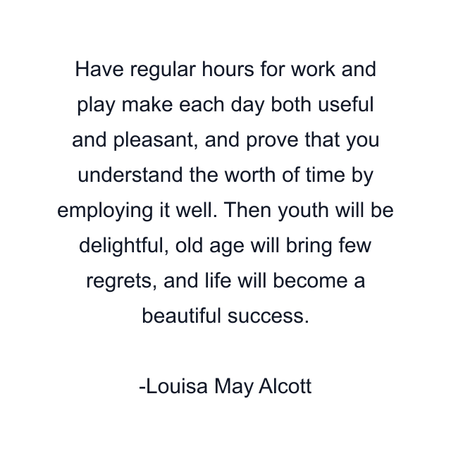 Have regular hours for work and play make each day both useful and pleasant, and prove that you understand the worth of time by employing it well. Then youth will be delightful, old age will bring few regrets, and life will become a beautiful success.