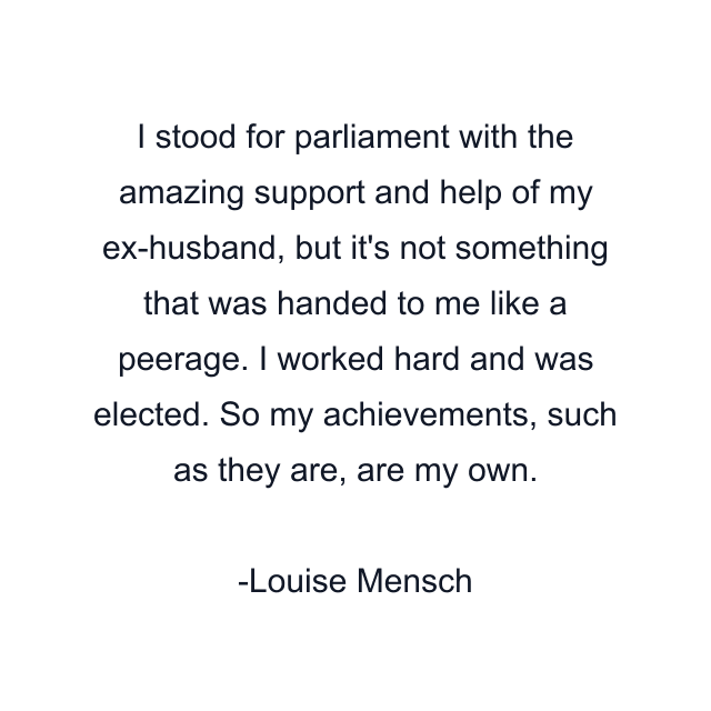 I stood for parliament with the amazing support and help of my ex-husband, but it's not something that was handed to me like a peerage. I worked hard and was elected. So my achievements, such as they are, are my own.