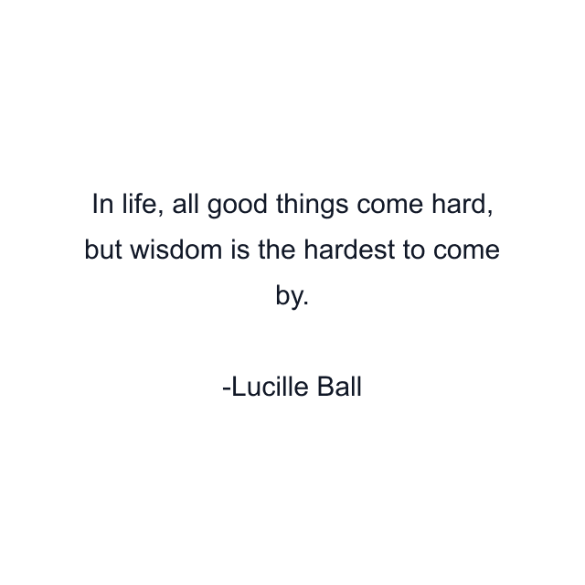 In life, all good things come hard, but wisdom is the hardest to come by.