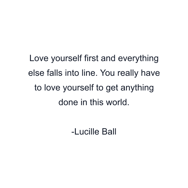 Love yourself first and everything else falls into line. You really have to love yourself to get anything done in this world.