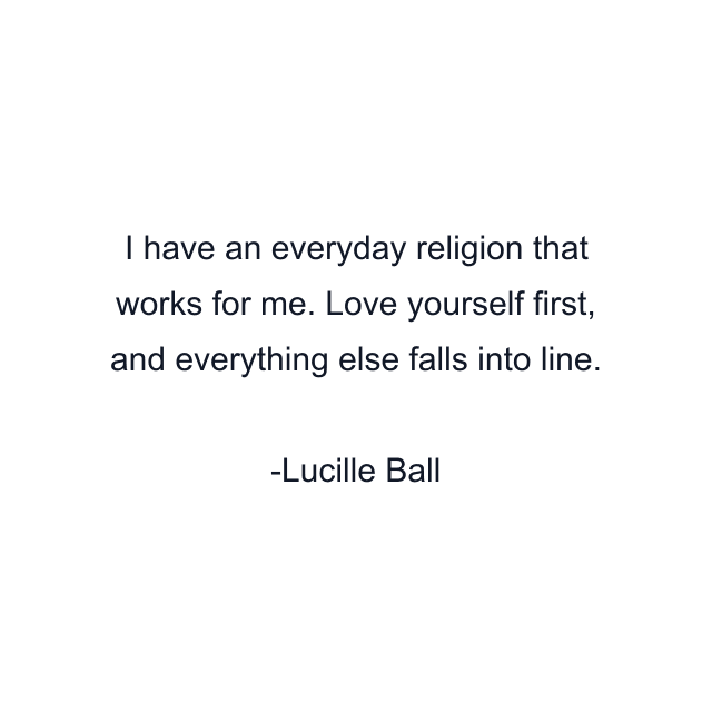 I have an everyday religion that works for me. Love yourself first, and everything else falls into line.