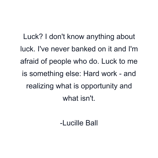 Luck? I don't know anything about luck. I've never banked on it and I'm afraid of people who do. Luck to me is something else: Hard work - and realizing what is opportunity and what isn't.