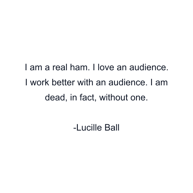 I am a real ham. I love an audience. I work better with an audience. I am dead, in fact, without one.