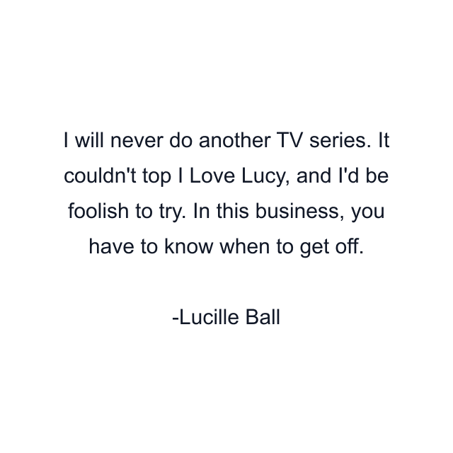 I will never do another TV series. It couldn't top I Love Lucy, and I'd be foolish to try. In this business, you have to know when to get off.