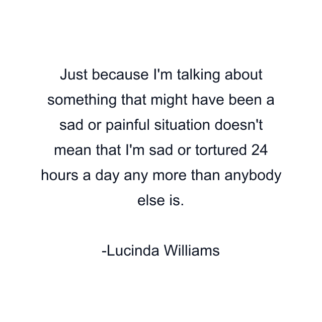 Just because I'm talking about something that might have been a sad or painful situation doesn't mean that I'm sad or tortured 24 hours a day any more than anybody else is.