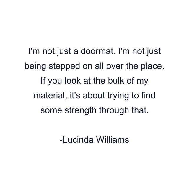 I'm not just a doormat. I'm not just being stepped on all over the place. If you look at the bulk of my material, it's about trying to find some strength through that.