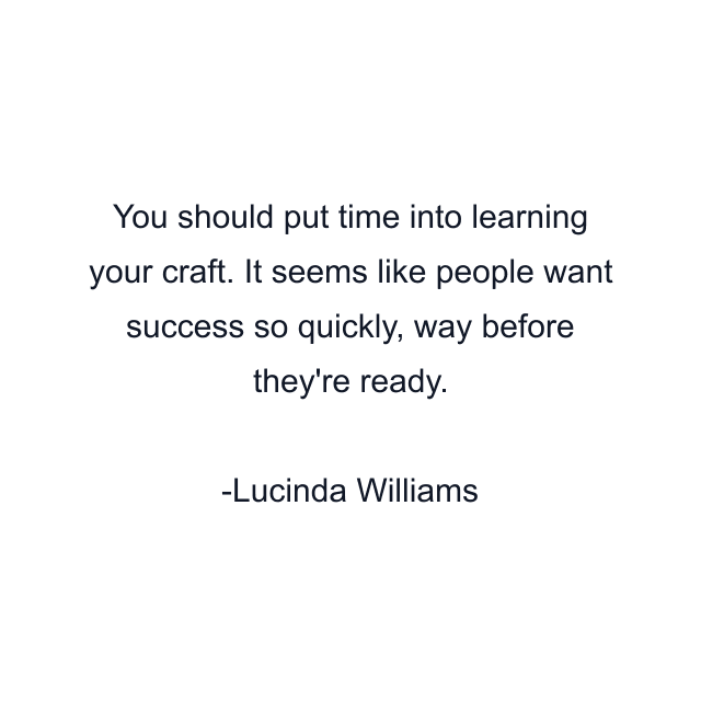 You should put time into learning your craft. It seems like people want success so quickly, way before they're ready.