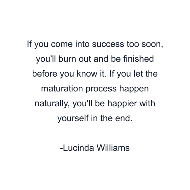 If you come into success too soon, you'll burn out and be finished before you know it. If you let the maturation process happen naturally, you'll be happier with yourself in the end.