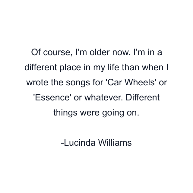 Of course, I'm older now. I'm in a different place in my life than when I wrote the songs for 'Car Wheels' or 'Essence' or whatever. Different things were going on.