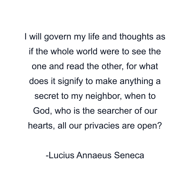 I will govern my life and thoughts as if the whole world were to see the one and read the other, for what does it signify to make anything a secret to my neighbor, when to God, who is the searcher of our hearts, all our privacies are open?