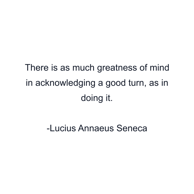 There is as much greatness of mind in acknowledging a good turn, as in doing it.