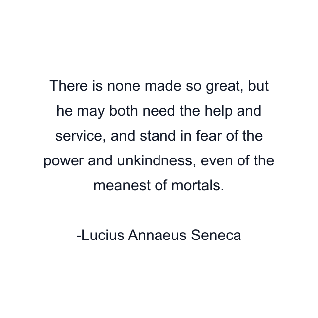 There is none made so great, but he may both need the help and service, and stand in fear of the power and unkindness, even of the meanest of mortals.