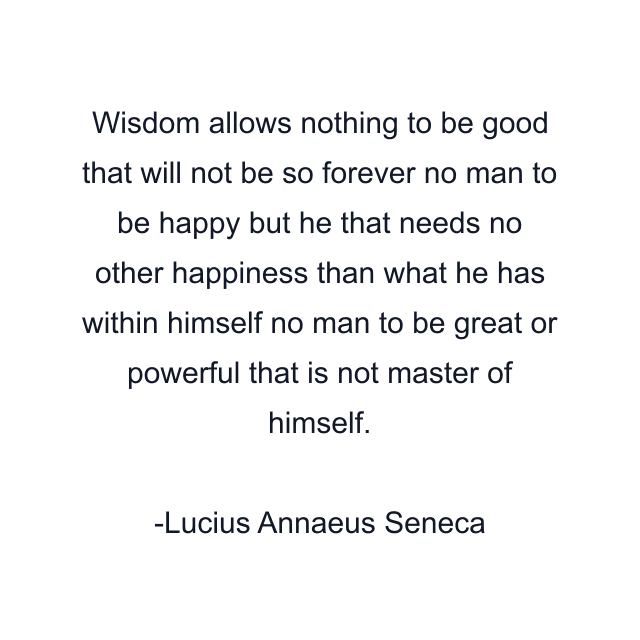 Wisdom allows nothing to be good that will not be so forever no man to be happy but he that needs no other happiness than what he has within himself no man to be great or powerful that is not master of himself.