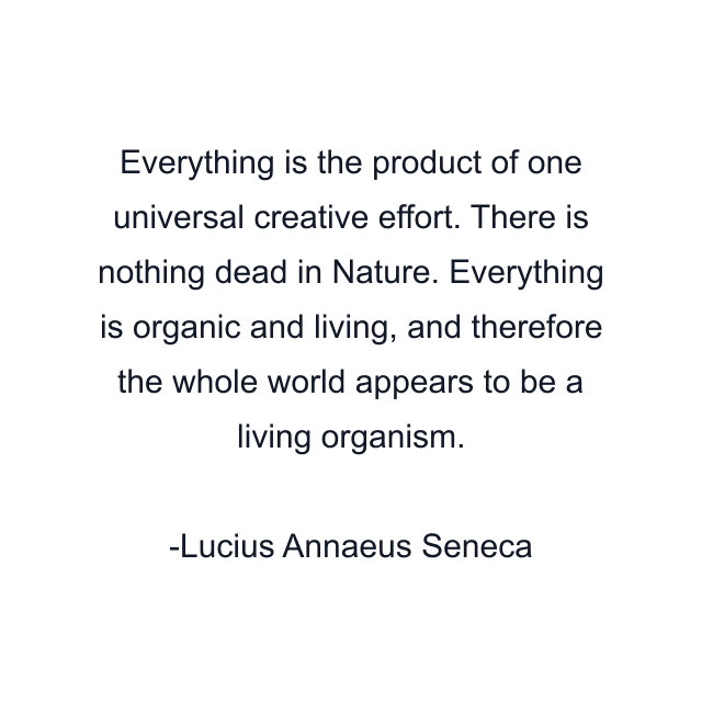 Everything is the product of one universal creative effort. There is nothing dead in Nature. Everything is organic and living, and therefore the whole world appears to be a living organism.