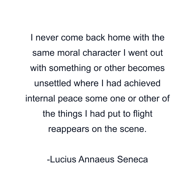 I never come back home with the same moral character I went out with something or other becomes unsettled where I had achieved internal peace some one or other of the things I had put to flight reappears on the scene.