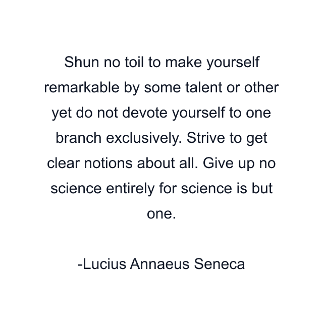 Shun no toil to make yourself remarkable by some talent or other yet do not devote yourself to one branch exclusively. Strive to get clear notions about all. Give up no science entirely for science is but one.