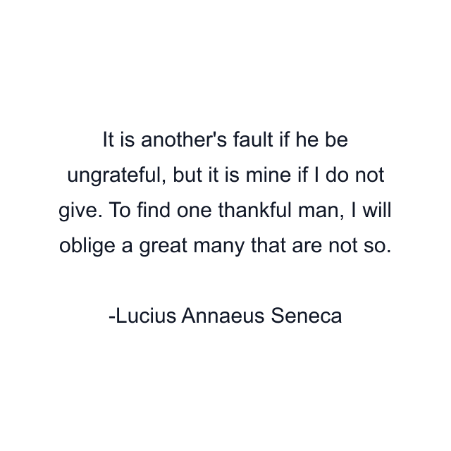 It is another's fault if he be ungrateful, but it is mine if I do not give. To find one thankful man, I will oblige a great many that are not so.