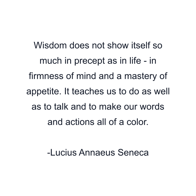 Wisdom does not show itself so much in precept as in life - in firmness of mind and a mastery of appetite. It teaches us to do as well as to talk and to make our words and actions all of a color.