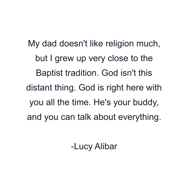 My dad doesn't like religion much, but I grew up very close to the Baptist tradition. God isn't this distant thing. God is right here with you all the time. He's your buddy, and you can talk about everything.